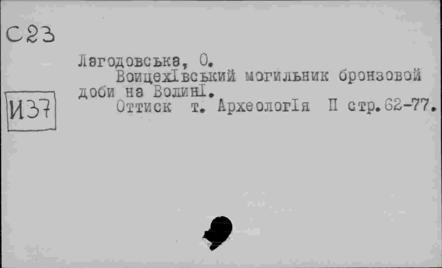 ﻿С23
ИЗ!
Лагодовська, 0.
Воицехівський могильник бронзовой доби на Волині.
Оттиск т. Археологія П стр.62-77.
